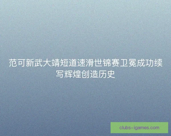 范可新武大靖短道速滑世锦赛卫冕成功续写辉煌创造历史